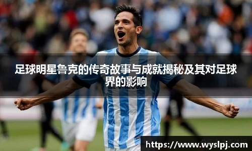 足球明星鲁克的传奇故事与成就揭秘及其对足球界的影响