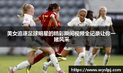 美女追逐足球明星的精彩瞬间视频全记录让你一睹风采