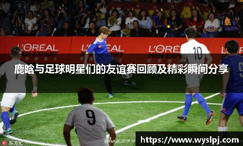 鹿晗与足球明星们的友谊赛回顾及精彩瞬间分享